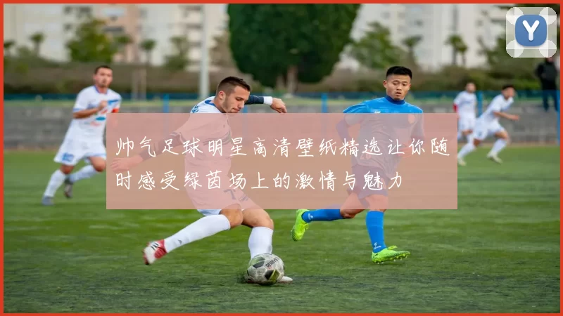 帅气足球明星高清壁纸精选让你随时感受绿茵场上的激情与魅力