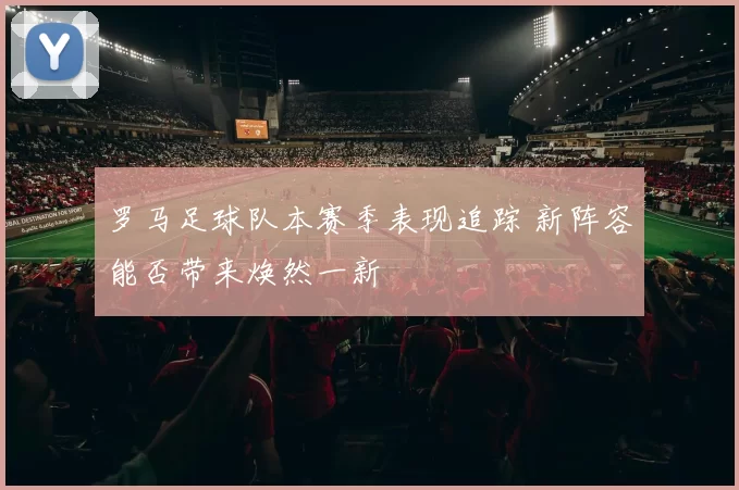 罗马足球队本赛季表现追踪 新阵容能否带来焕然一新