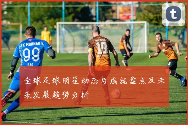 全球足球明星动态与成就盘点及未来发展趋势分析