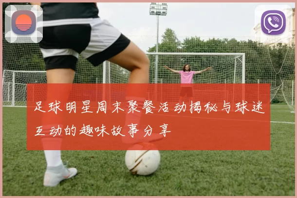 足球明星周末聚餐活动揭秘与球迷互动的趣味故事分享