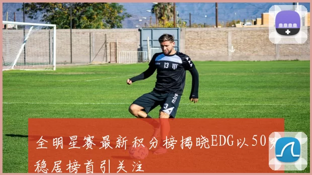 全明星赛最新积分榜揭晓EDG以50分稳居榜首引关注