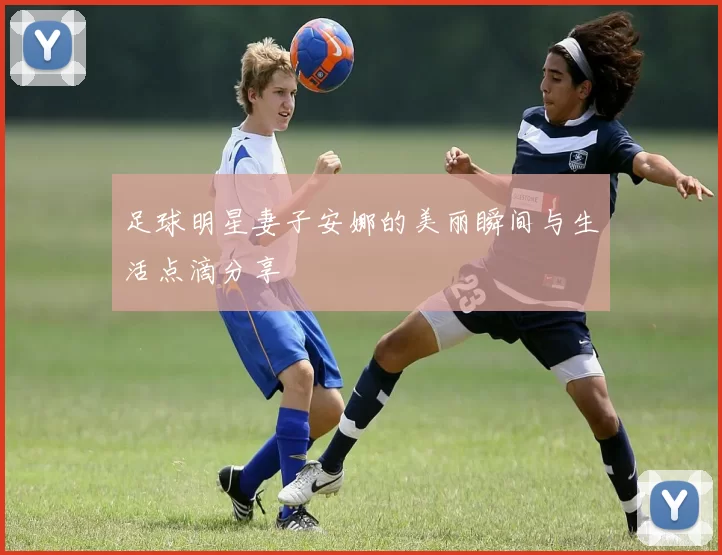 足球明星妻子安娜的美丽瞬间与生活点滴分享