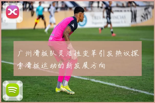 广州滑板队灵活性变革引发热议探索滑板运动的新发展方向