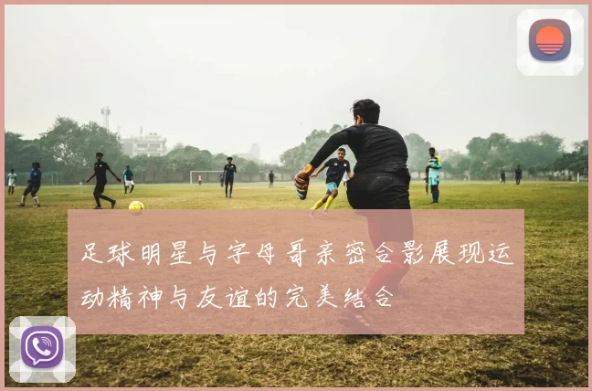 足球明星与字母哥亲密合影展现运动精神与友谊的完美结合