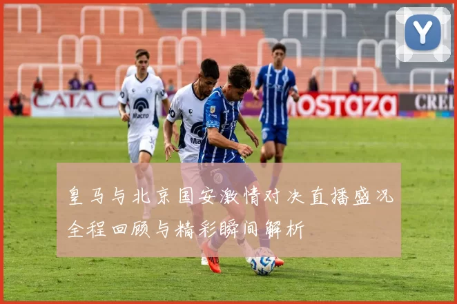 皇马与北京国安激情对决直播盛况全程回顾与精彩瞬间解析