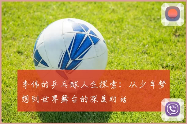 李伟的乒乓球人生探索：从少年梦想到世界舞台的深度对话