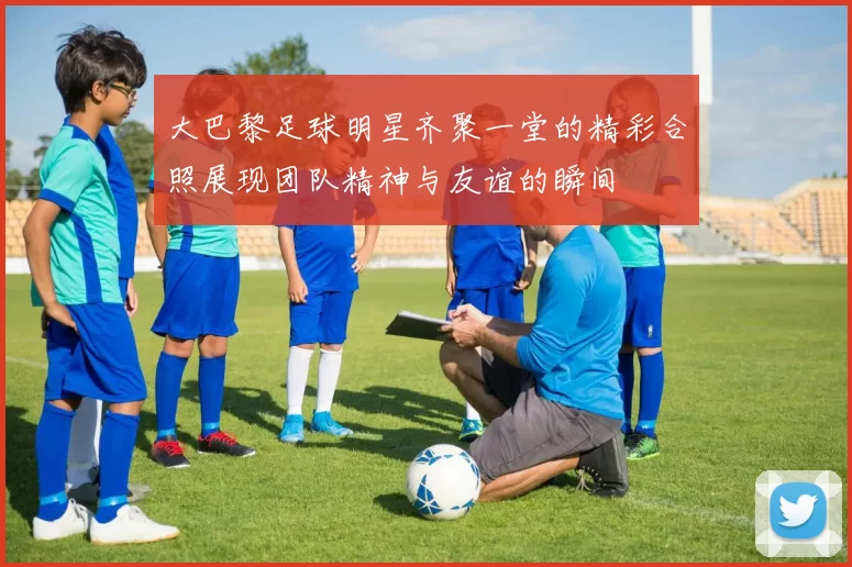 大巴黎足球明星齐聚一堂的精彩合照展现团队精神与友谊的瞬间