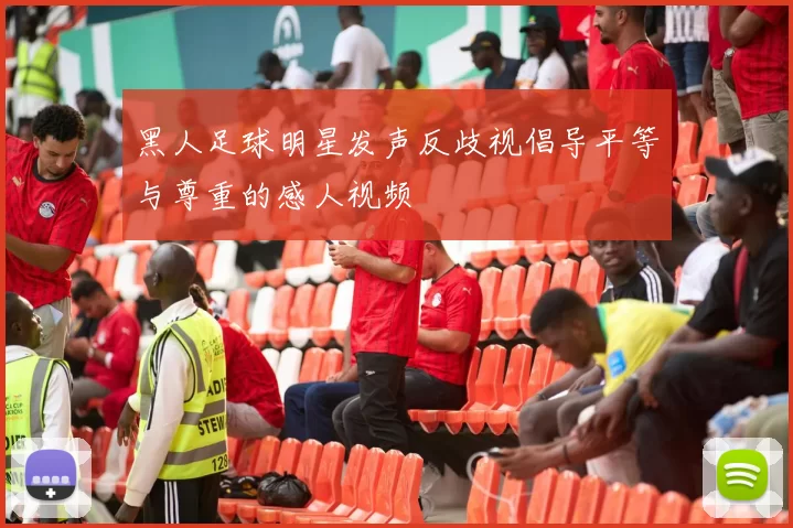 黑人足球明星发声反歧视倡导平等与尊重的感人视频