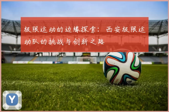 极限运动的边缘探索：西安极限运动队的挑战与创新之路