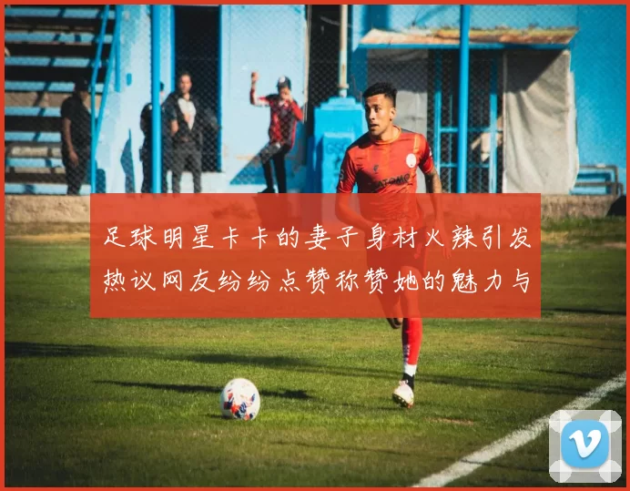 足球明星卡卡的妻子身材火辣引发热议网友纷纷点赞称赞她的魅力与自信