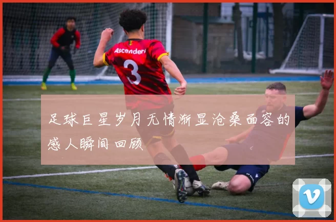 足球巨星岁月无情渐显沧桑面容的感人瞬间回顾