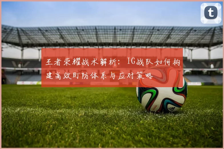 王者荣耀战术解析：IG战队如何构建高效盯防体系与应对策略