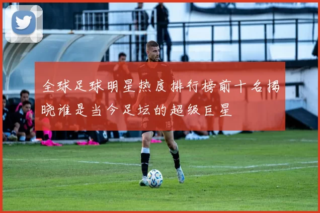 全球足球明星热度排行榜前十名揭晓谁是当今足坛的超级巨星