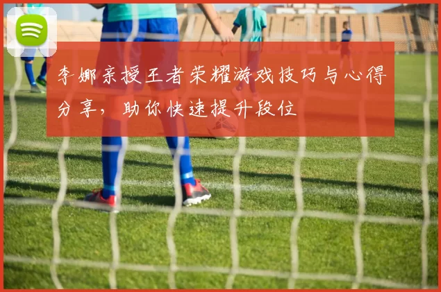 李娜亲授王者荣耀游戏技巧与心得分享，助你快速提升段位