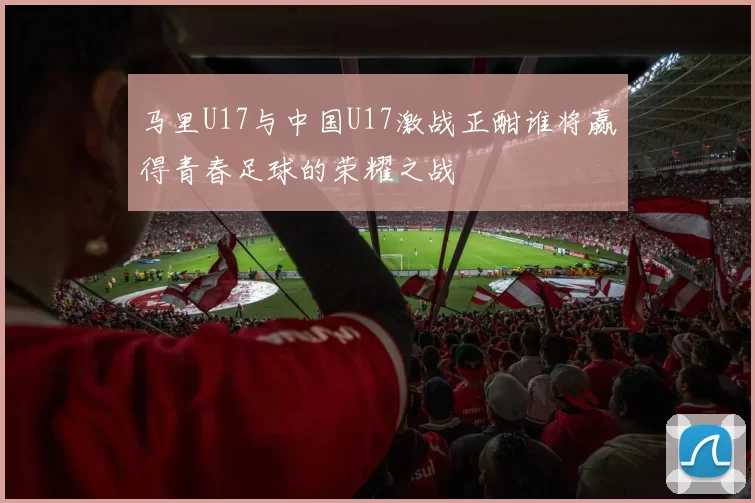 马里U17与中国U17激战正酣谁将赢得青春足球的荣耀之战