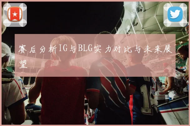 赛后分析IG与BLG实力对比与未来展望