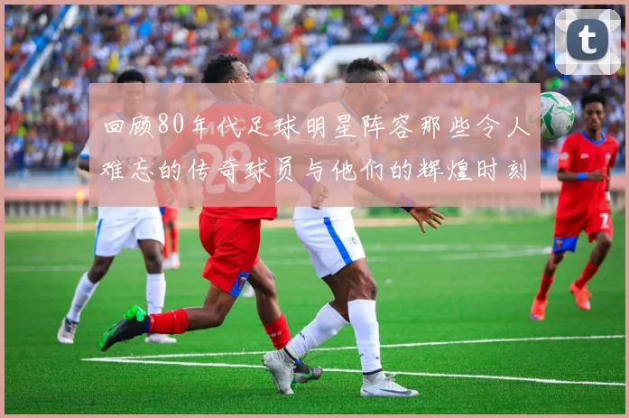 回顾80年代足球明星阵容那些令人难忘的传奇球员与他们的辉煌时刻