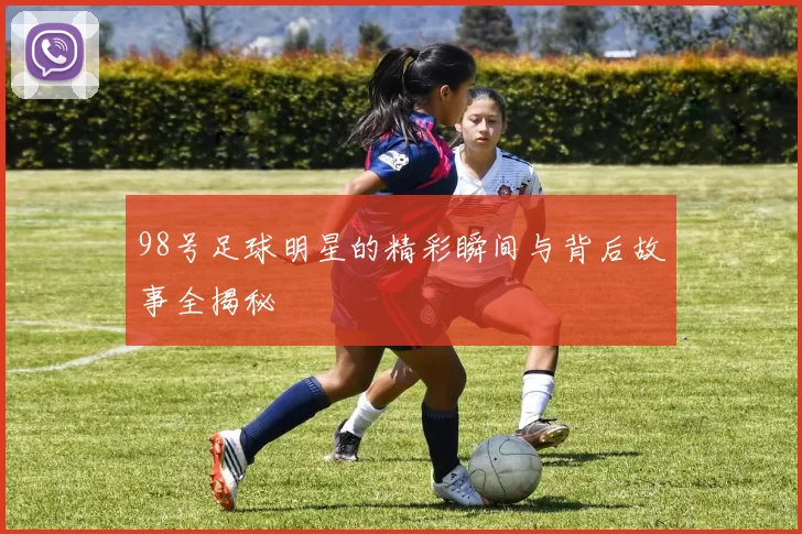98号足球明星的精彩瞬间与背后故事全揭秘