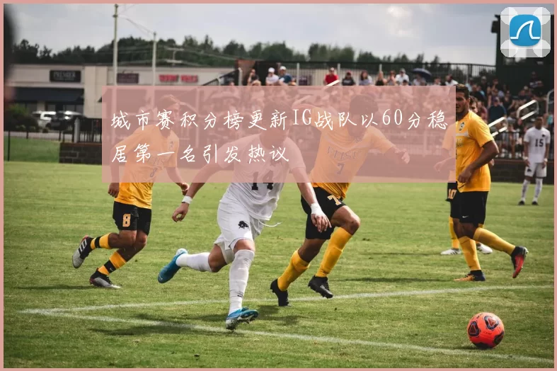 城市赛积分榜更新IG战队以60分稳居第一名引发热议