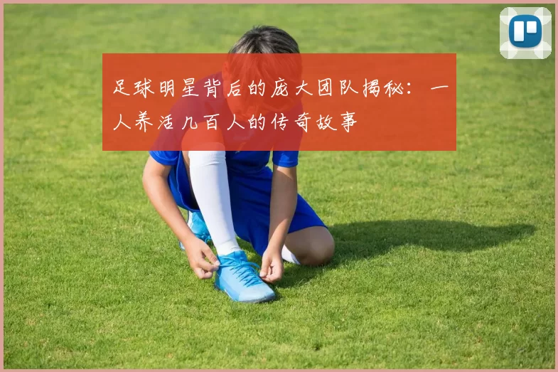 足球明星背后的庞大团队揭秘：一人养活几百人的传奇故事