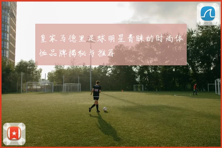 皇家马德里足球明星青睐的时尚体恤品牌揭秘与推荐