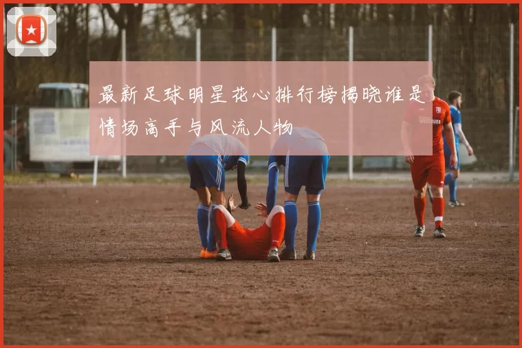 最新足球明星花心排行榜揭晓谁是情场高手与风流人物