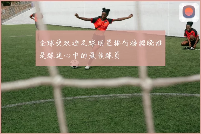 全球受欢迎足球明星排行榜揭晓谁是球迷心中的最佳球员