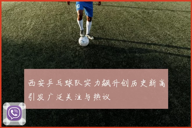西安乒乓球队实力飙升创历史新高引发广泛关注与热议