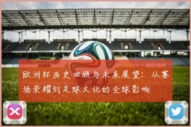 欧洲杯历史回顾与未来展望：从赛场荣耀到足球文化的全球影响