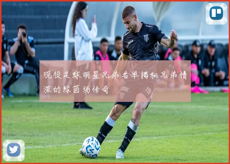 现役足球明星兄弟名单揭秘兄弟情深的绿茵场传奇