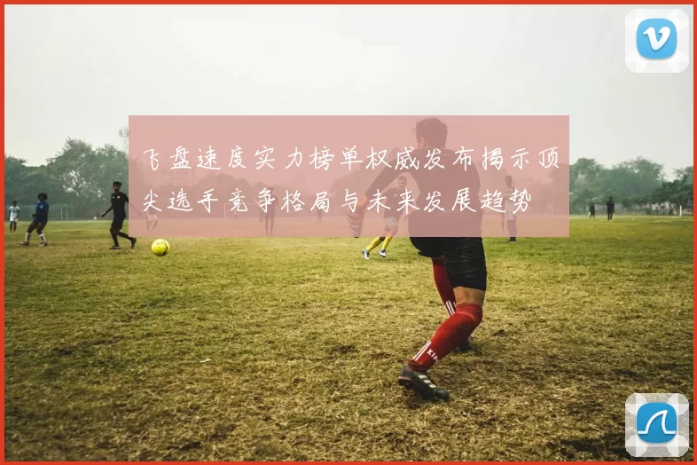 飞盘速度实力榜单权威发布揭示顶尖选手竞争格局与未来发展趋势