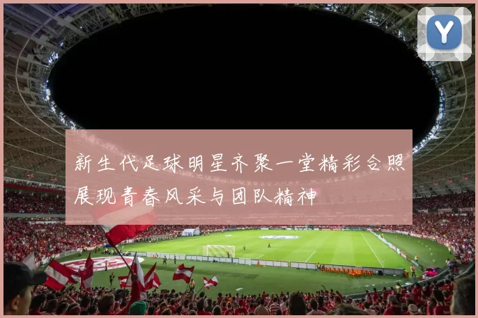 新生代足球明星齐聚一堂精彩合照展现青春风采与团队精神