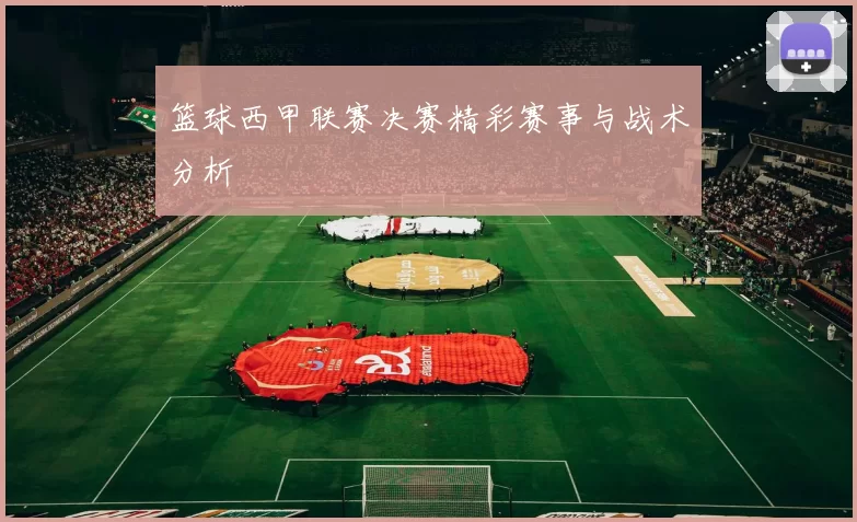 篮球西甲联赛决赛精彩赛事与战术分析