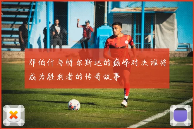 邓伯什与特尔斯达的巅峰对决谁将成为胜利者的传奇故事