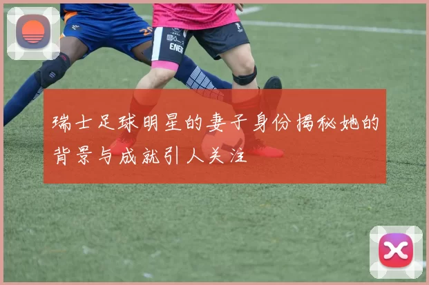 瑞士足球明星的妻子身份揭秘她的背景与成就引人关注