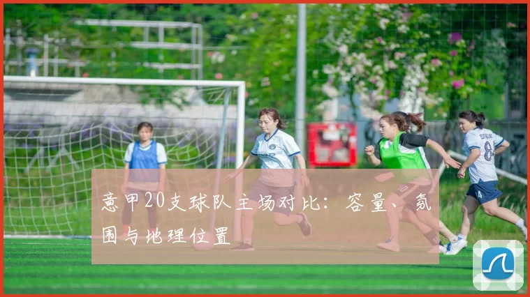 意甲20支球队主场对比：容量、氛围与地理位置