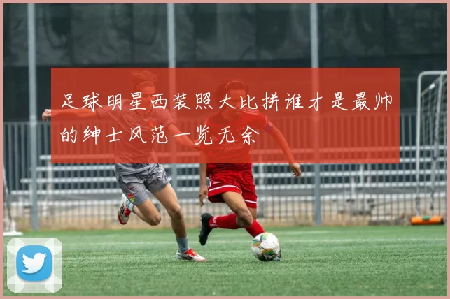 足球明星西装照大比拼谁才是最帅的绅士风范一览无余