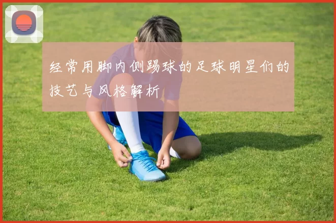 经常用脚内侧踢球的足球明星们的技艺与风格解析