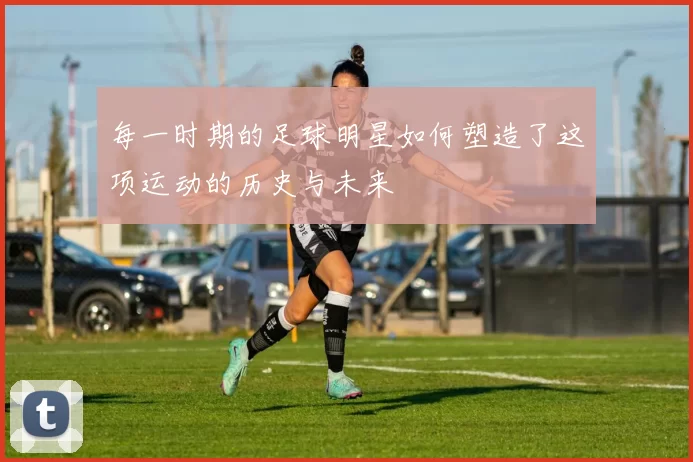每一时期的足球明星如何塑造了这项运动的历史与未来