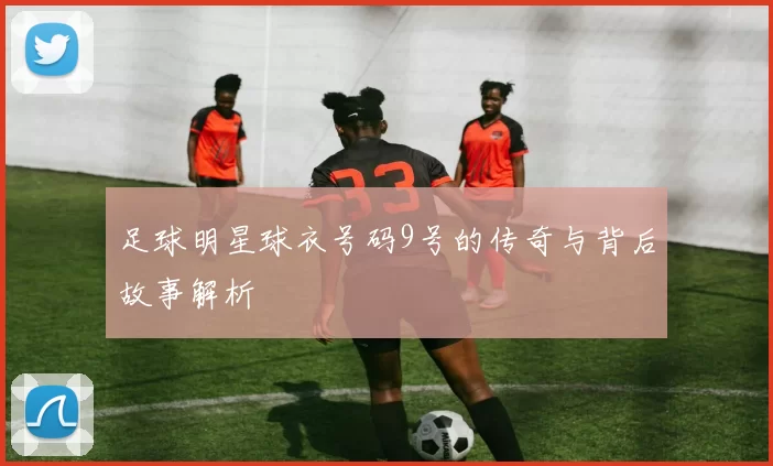 足球明星球衣号码9号的传奇与背后故事解析