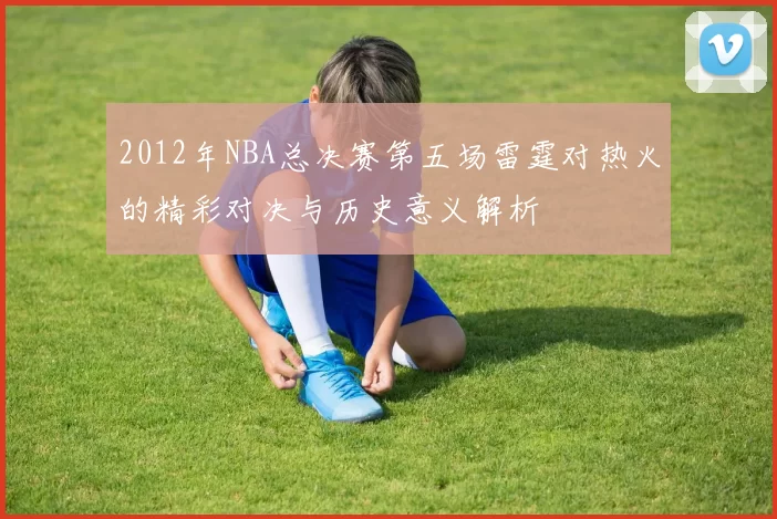 2012年NBA总决赛第五场雷霆对热火的精彩对决与历史意义解析