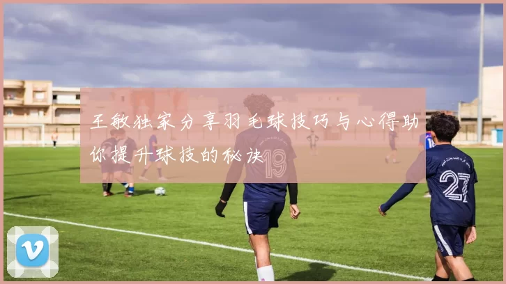王敏独家分享羽毛球技巧与心得助你提升球技的秘诀