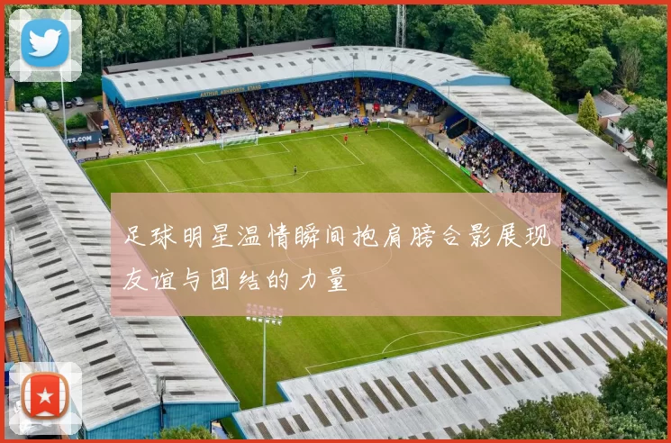 足球明星温情瞬间抱肩膀合影展现友谊与团结的力量