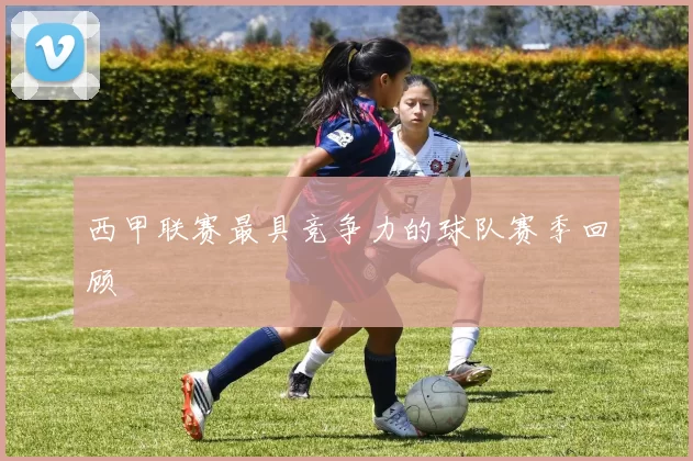 西甲联赛最具竞争力的球队赛季回顾