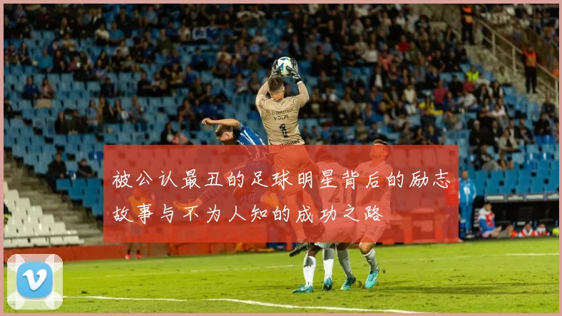 被公认最丑的足球明星背后的励志故事与不为人知的成功之路