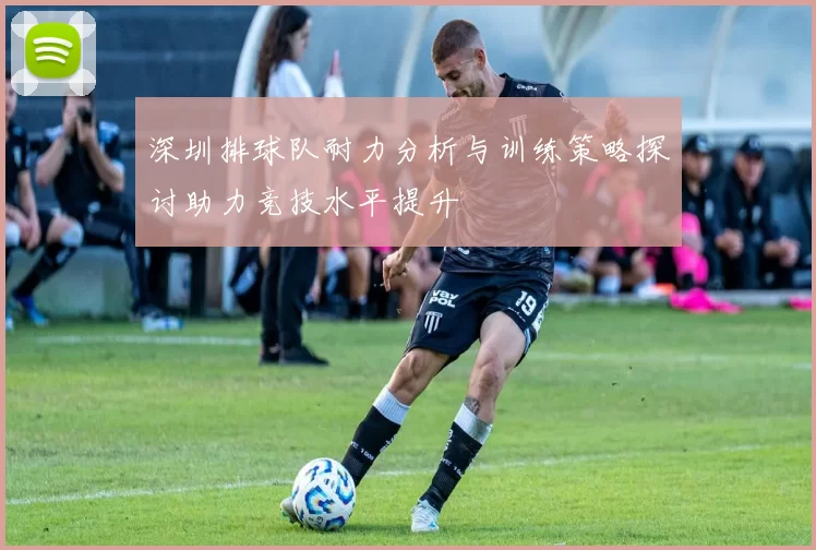 深圳排球队耐力分析与训练策略探讨助力竞技水平提升