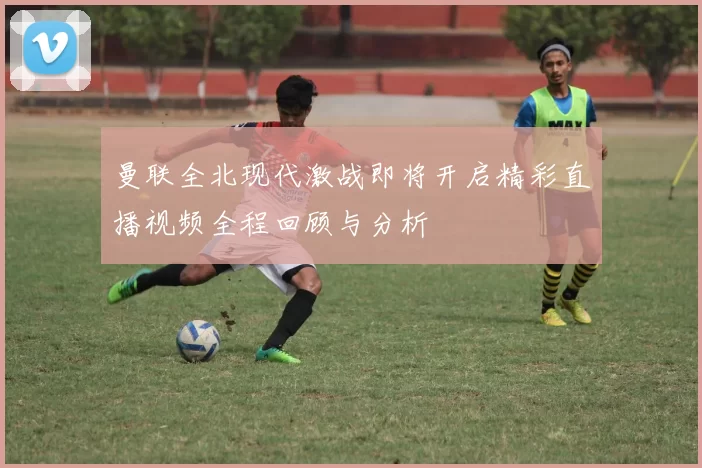 曼联全北现代激战即将开启精彩直播视频全程回顾与分析
