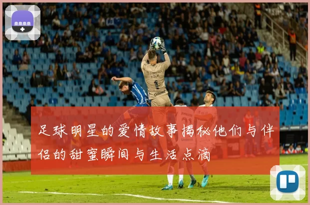 足球明星的爱情故事揭秘他们与伴侣的甜蜜瞬间与生活点滴