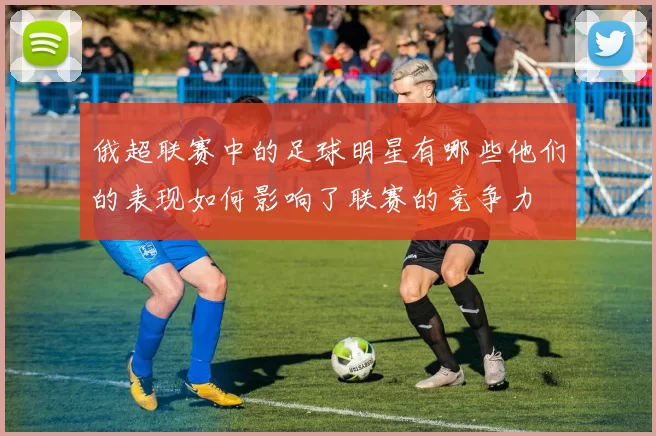 俄超联赛中的足球明星有哪些他们的表现如何影响了联赛的竞争力