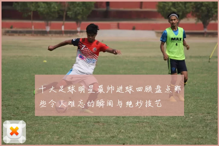 十大足球明星最帅进球回顾盘点那些令人难忘的瞬间与绝妙技艺